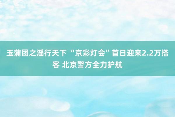 玉蒲团之淫行天下 “京彩灯会”首日迎来2.2万搭客 北京警方全力护航