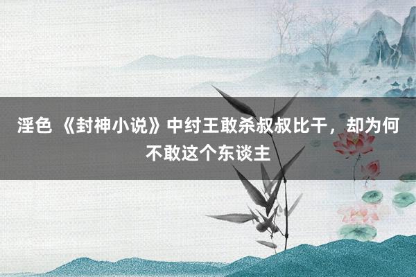 淫色 《封神小说》中纣王敢杀叔叔比干，却为何不敢这个东谈主