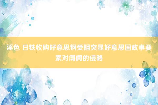 淫色 日铁收购好意思钢受阻突显好意思国政事要素对阛阓的侵略