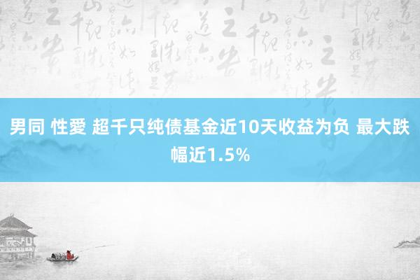 男同 性愛 超千只纯债基金近10天收益为负 最大跌幅近1.5%