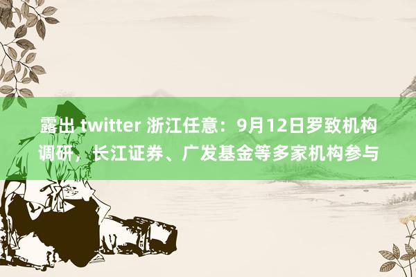 露出 twitter 浙江任意：9月12日罗致机构调研，长江证券、广发基金等多家机构参与