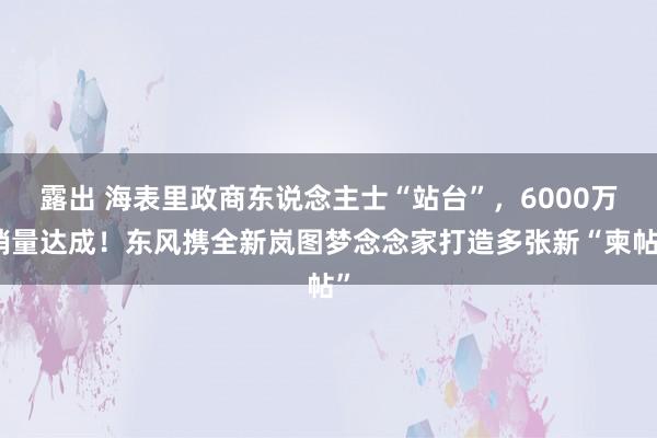 露出 海表里政商东说念主士“站台”，6000万销量达成！东风携全新岚图梦念念家打造多张新“柬帖”