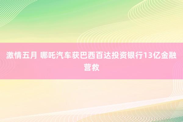 激情五月 哪吒汽车获巴西百达投资银行13亿金融营救