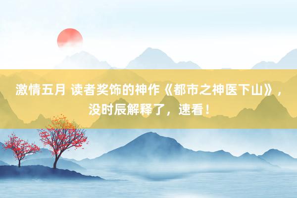 激情五月 读者奖饰的神作《都市之神医下山》，没时辰解释了，速看！