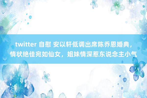 twitter 自慰 安以轩低调出席陈乔恩婚典，情状绝佳宛如仙女，姐妹情深惹东说念主小气