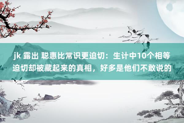 jk 露出 聪惠比常识更迫切：生计中10个相等迫切却被藏起来的真相，好多是他们不敢说的