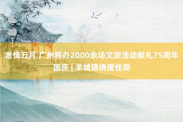 激情五月 广州将办2000余场文旅活动献礼75周年国庆 | 羊城锦绣度佳期