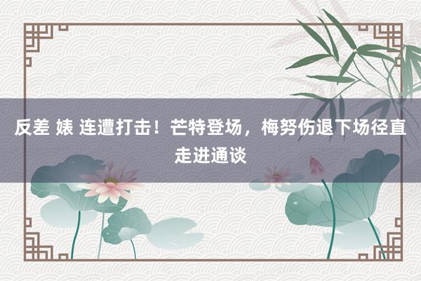 反差 婊 连遭打击！芒特登场，梅努伤退下场径直走进通谈