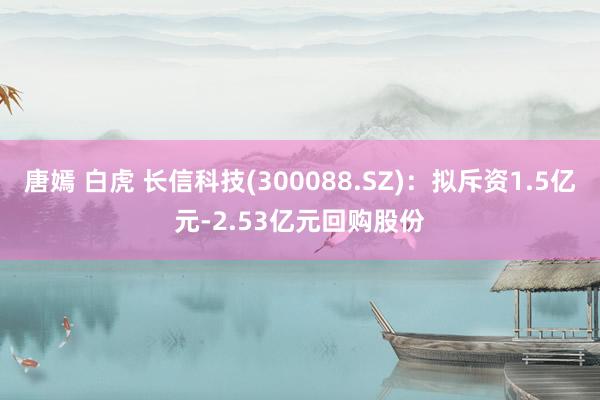 唐嫣 白虎 长信科技(300088.SZ)：拟斥资1.5亿元-2.53亿元回购股份