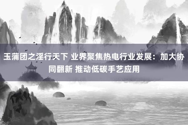 玉蒲团之淫行天下 业界聚焦热电行业发展：加大协同翻新 推动低碳手艺应用