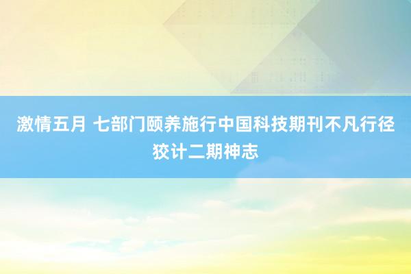 激情五月 七部门颐养施行中国科技期刊不凡行径狡计二期神志