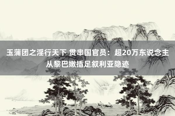 玉蒲团之淫行天下 贯串国官员：超20万东说念主从黎巴嫩插足叙利亚隐迹