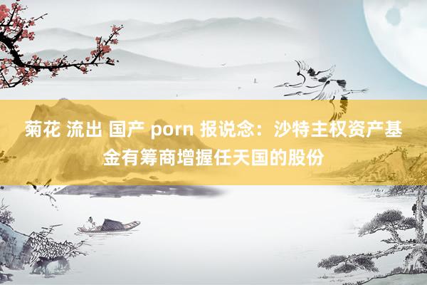 菊花 流出 国产 porn 报说念：沙特主权资产基金有筹商增握任天国的股份