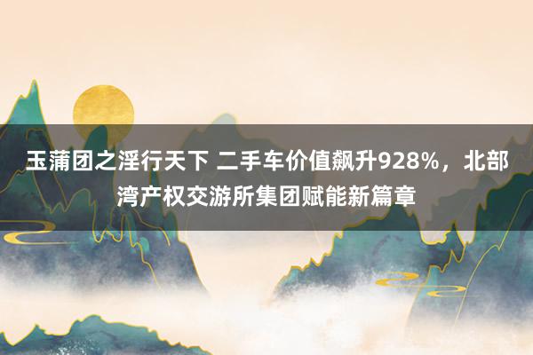 玉蒲团之淫行天下 二手车价值飙升928%，北部湾产权交游所集团赋能新篇章