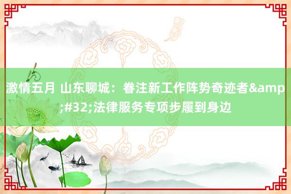 激情五月 山东聊城：眷注新工作阵势奇迹者&#32;法律服务专项步履到身边