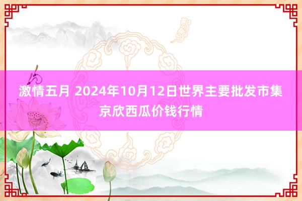 激情五月 2024年10月12日世界主要批发市集京欣西瓜价钱行情