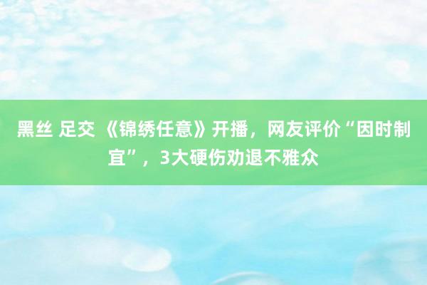 黑丝 足交 《锦绣任意》开播，网友评价“因时制宜”，3大硬伤劝退不雅众