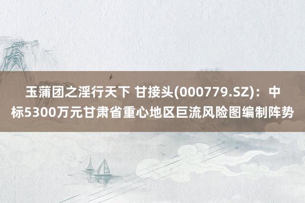 玉蒲团之淫行天下 甘接头(000779.SZ)：中标5300万元甘肃省重心地区巨流风险图编制阵势