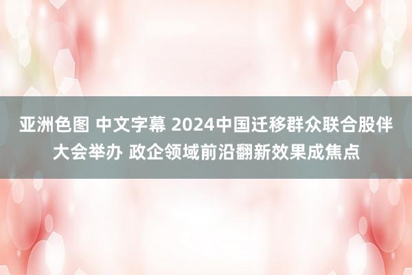 亚洲色图 中文字幕 2024中国迁移群众联合股伴大会举办 政企领域前沿翻新效果成焦点