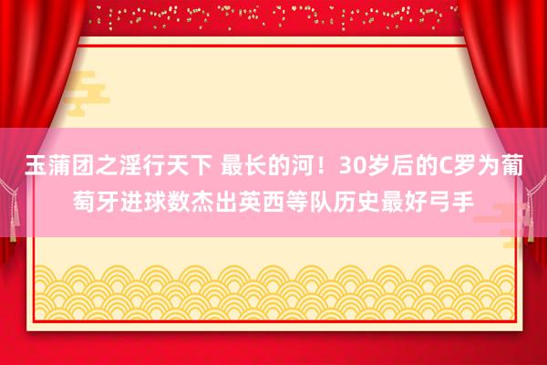 玉蒲团之淫行天下 最长的河！30岁后的C罗为葡萄牙进球数杰出英西等队历史最好弓手