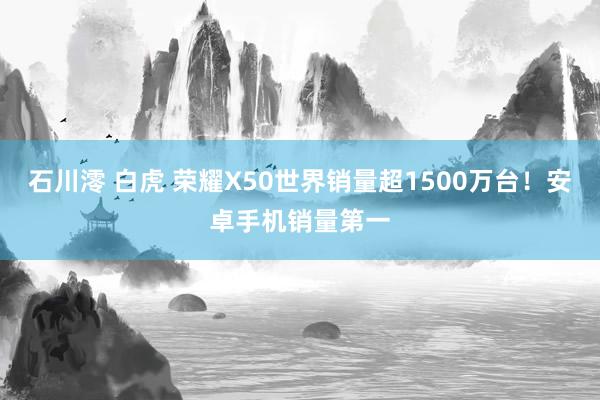 石川澪 白虎 荣耀X50世界销量超1500万台！安卓手机销量第一