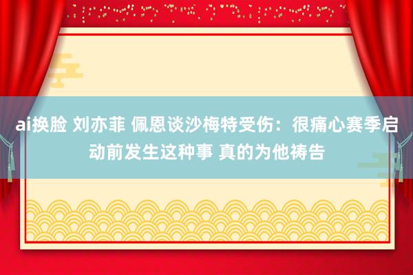 ai换脸 刘亦菲 佩恩谈沙梅特受伤：很痛心赛季启动前发生这种事 真的为他祷告