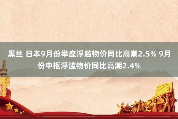 黑丝 日本9月份举座浮滥物价同比高潮2.5% 9月份中枢浮滥物价同比高潮2.4%