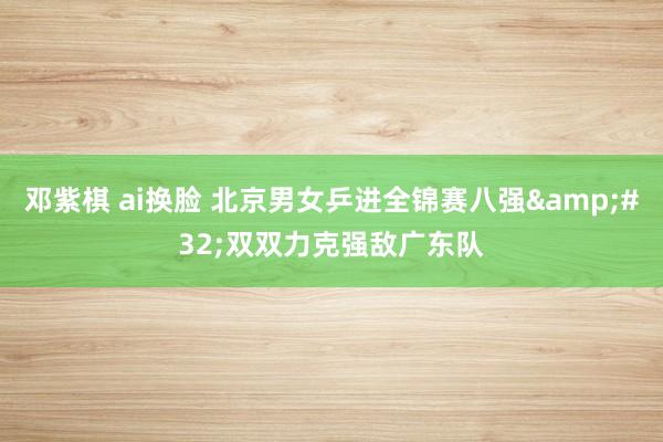 邓紫棋 ai换脸 北京男女乒进全锦赛八强&#32;双双力克强敌广东队