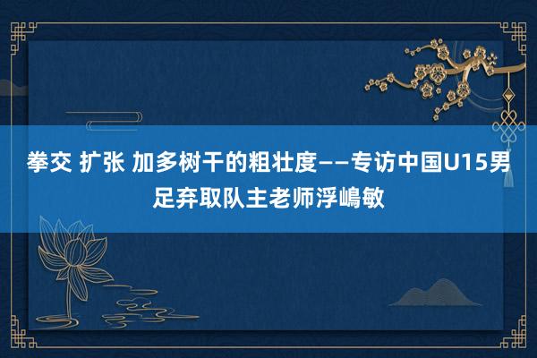 拳交 扩张 加多树干的粗壮度——专访中国U15男足弃取队主老师浮嶋敏