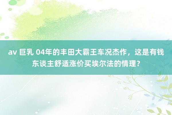 av 巨乳 04年的丰田大霸王车况杰作，这是有钱东谈主舒适涨价买埃尔法的情理？