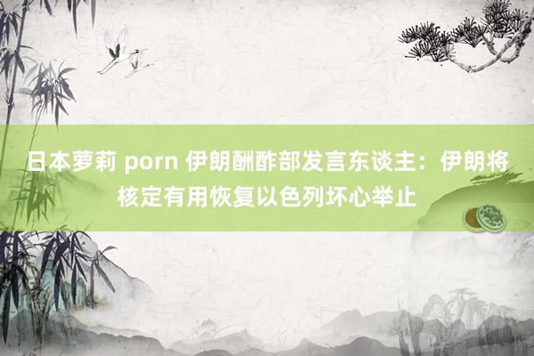 日本萝莉 porn 伊朗酬酢部发言东谈主：伊朗将核定有用恢复以色列坏心举止