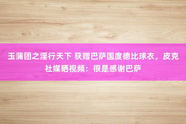 玉蒲团之淫行天下 获赠巴萨国度德比球衣，皮克社媒晒视频：很是感谢巴萨