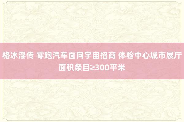 骆冰淫传 零跑汽车面向宇宙招商 体验中心城市展厅面积条目≥300平米