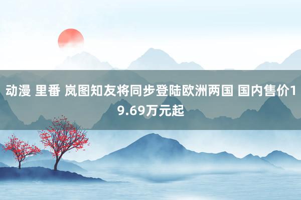 动漫 里番 岚图知友将同步登陆欧洲两国 国内售价19.69万元起