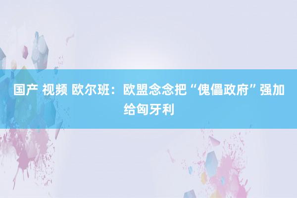 国产 视频 欧尔班：欧盟念念把“傀儡政府”强加给匈牙利