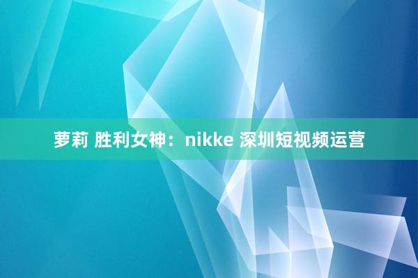 萝莉 胜利女神：nikke 深圳短视频运营