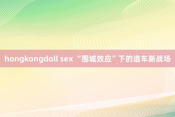 hongkongdoll sex “围城效应”下的造车新战场