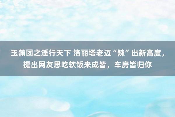 玉蒲团之淫行天下 洛丽塔老迈“辣”出新高度，提出网友思吃软饭来成皆，车房皆归你