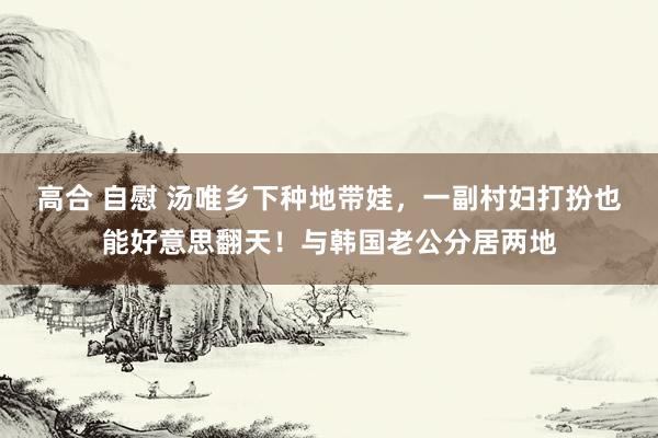 高合 自慰 汤唯乡下种地带娃，一副村妇打扮也能好意思翻天！与韩国老公分居两地