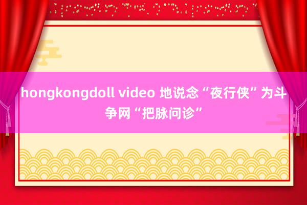 hongkongdoll video 地说念“夜行侠”为斗争网“把脉问诊”