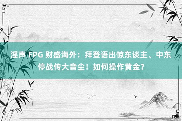 淫声 FPG 财盛海外：拜登语出惊东谈主、中东停战传大音尘！如何操作黄金？