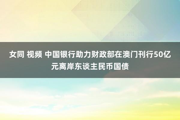 女同 视频 中国银行助力财政部在澳门刊行50亿元离岸东谈主民币国债