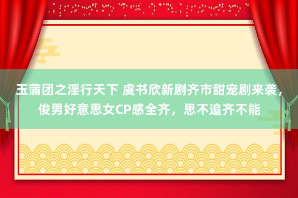 玉蒲团之淫行天下 虞书欣新剧齐市甜宠剧来袭，俊男好意思女CP感全齐，思不追齐不能