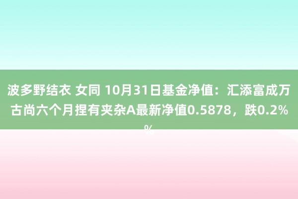 波多野结衣 女同 10月31日基金净值：汇添富成万古尚六个月捏有夹杂A最新净值0.5878，跌0.2%