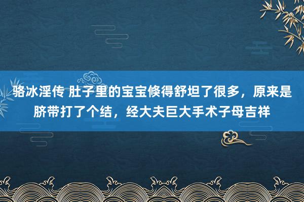 骆冰淫传 肚子里的宝宝倏得舒坦了很多，原来是脐带打了个结，经大夫巨大手术子母吉祥