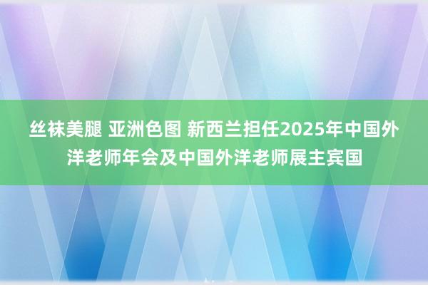 丝袜美腿 亚洲色图 新西兰担任2025年中国外洋老师年会及中国外洋老师展主宾国