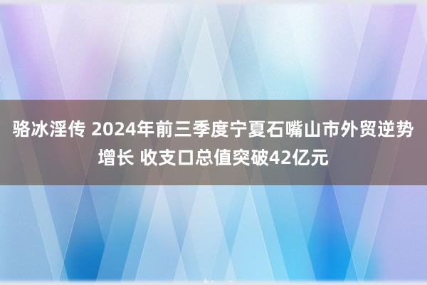 骆冰淫传 2024年前三季度宁夏石嘴山市外贸逆势增长 收支口总值突破42亿元