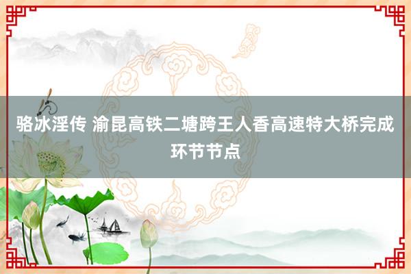 骆冰淫传 渝昆高铁二塘跨王人香高速特大桥完成环节节点