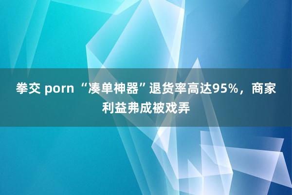 拳交 porn “凑单神器”退货率高达95%，商家利益弗成被戏弄