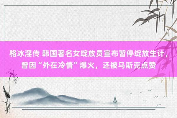 骆冰淫传 韩国著名女绽放员宣布暂停绽放生计，曾因“外在冷情”爆火，还被马斯克点赞